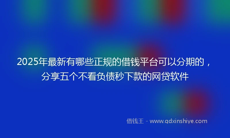 2025年最新有哪些正规的借钱平台可以分期的，分享五个不看负债秒下款的网贷软件
