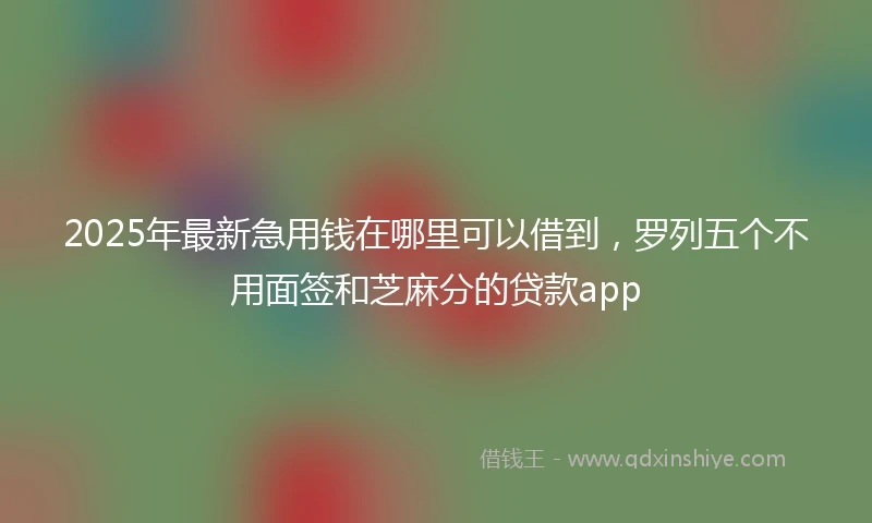 2025年最新急用钱在哪里可以借到，罗列五个不用面签和芝麻分的贷款app