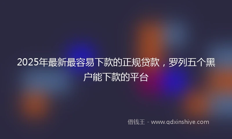 2025年最新最容易下款的正规贷款，罗列五个黑户能下款的平台
