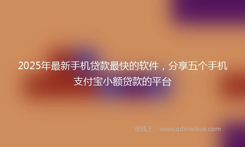 2025年最新手机贷款最快的软件，分享五个手机支付宝小额贷款的平台