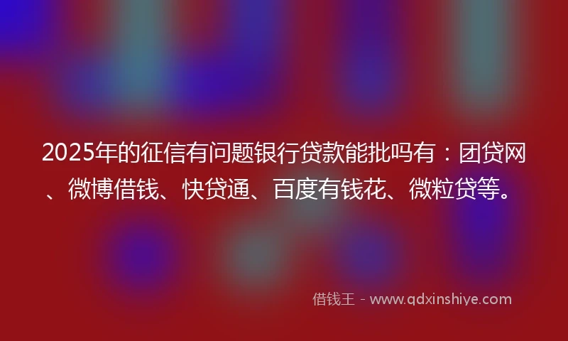 2025年的征信有问题银行贷款能批吗有：团贷网、微博借钱、快贷通、百度有钱花、微粒贷等。