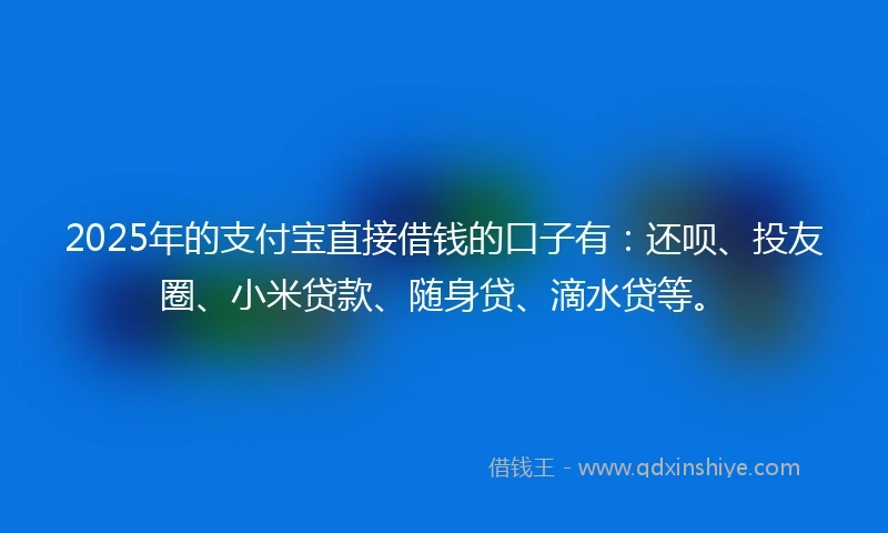 2025年的支付宝直接借钱的口子有：还呗、投友圈、小米贷款、随身贷、滴水贷等。