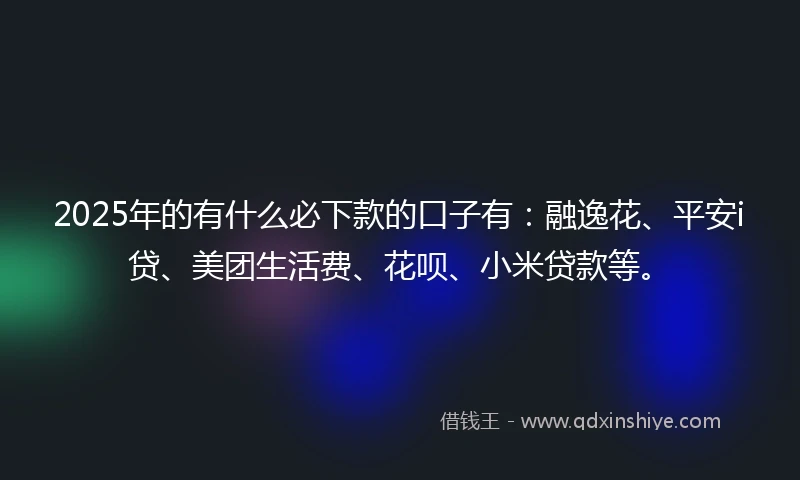2025年的有什么必下款的口子有：融逸花、平安i贷、美团生活费、花呗、小米贷款等。