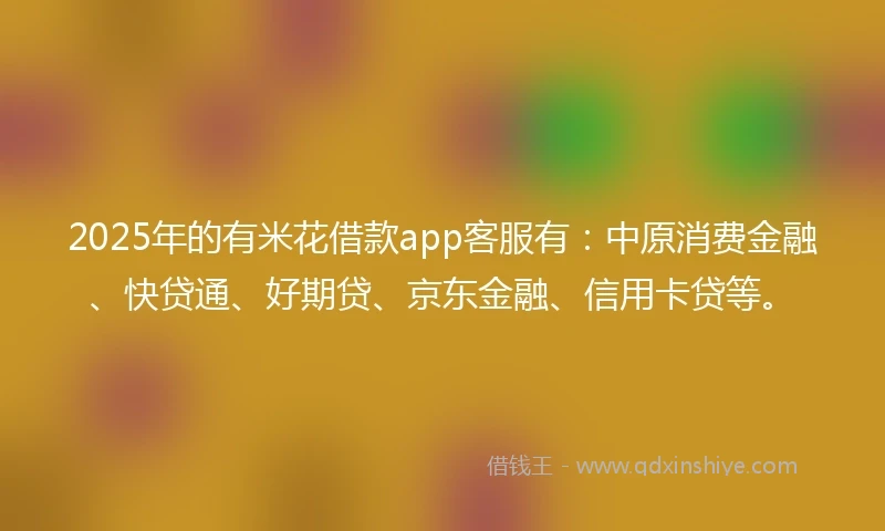 2025年的有米花借款app客服有：中原消费金融、快贷通、好期贷、京东金融、信用卡贷等。