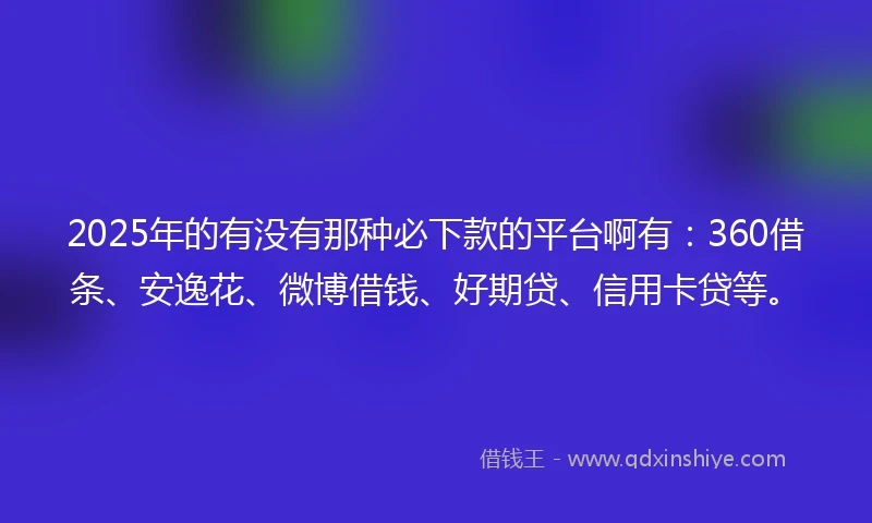 2025年的有没有那种必下款的平台啊有：360借条、安逸花、微博借钱、好期贷、信用卡贷等。