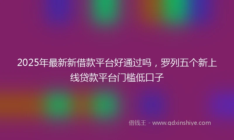 2025年最新新借款平台好通过吗，罗列五个新上线贷款平台门槛低口子