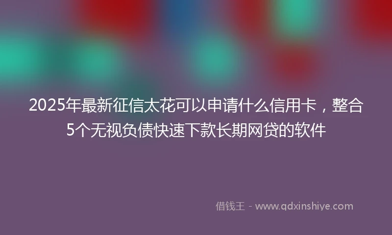 2025年最新征信太花可以申请什么信用卡，整合5个无视负债快速下款长期网贷的软件
