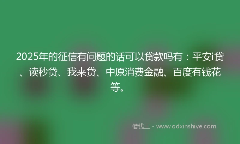 2025年的征信有问题的话可以贷款吗有：平安i贷、读秒贷、我来贷、中原消费金融、百度有钱花等。