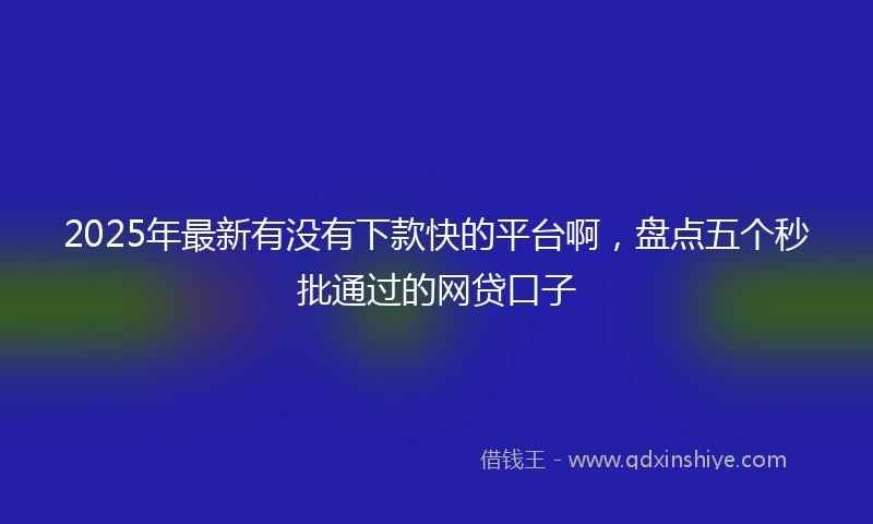2025年最新有没有下款快的平台啊，盘点五个秒批通过的网贷口子