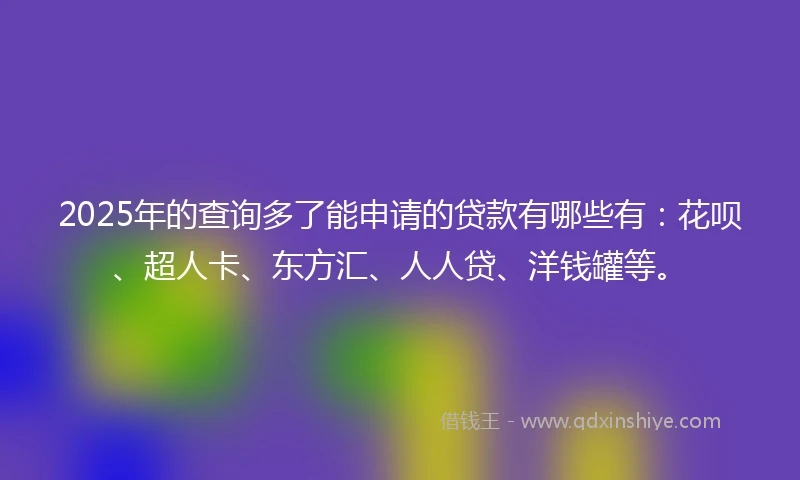 2025年的查询多了能申请的贷款有哪些有：花呗、超人卡、东方汇、人人贷、洋钱罐等。