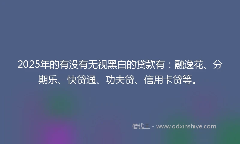 2025年的有没有无视黑白的贷款有:融逸花、分期乐、快贷通、功夫贷、信用卡贷等。