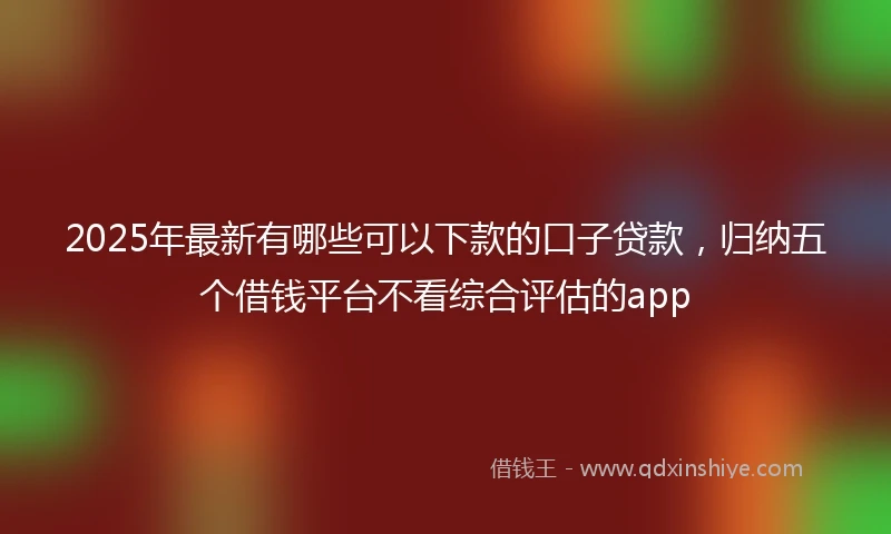 2025年最新有哪些可以下款的口子贷款，归纳五个借钱平台不看综合评估的app