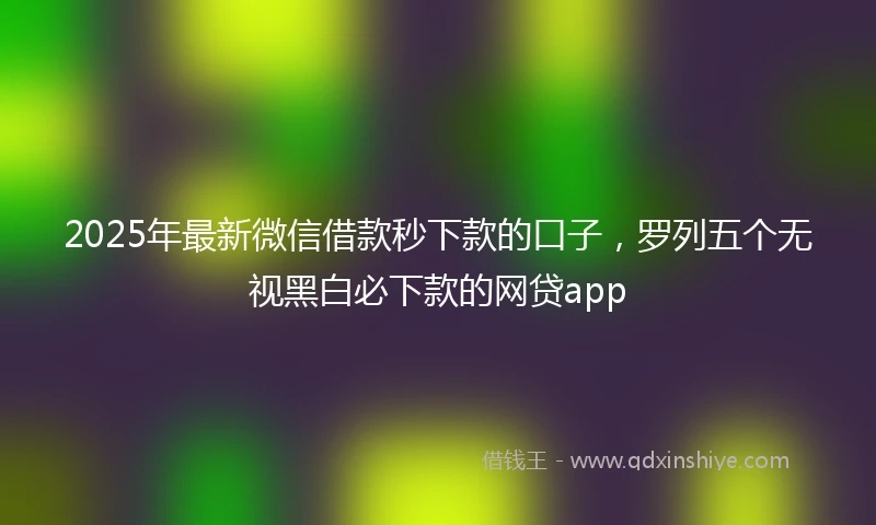 2025年最新微信借款秒下款的口子，罗列五个无视黑白必下款的网贷app