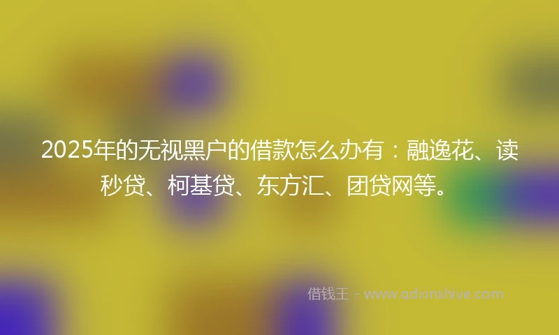 2025年的无视黑户的借款怎么办有：融逸花、读秒贷、柯基贷、东方汇、团贷网等。