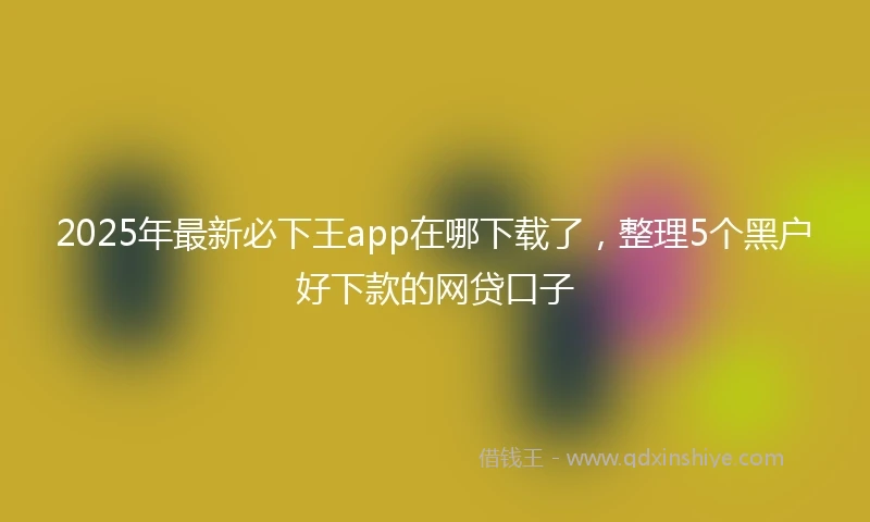 2025年最新必下王app在哪下载了，整理5个黑户好下款的网贷口子