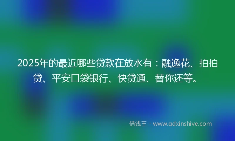 2025年的最近哪些贷款在放水有：融逸花、拍拍贷、平安口袋银行、快贷通、替你还等。