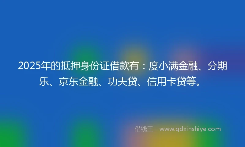 2025年的抵押身份证借款有：度小满金融、分期乐、京东金融、功夫贷、信用卡贷等。