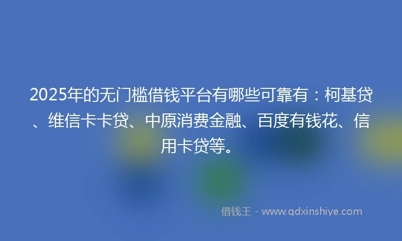 2025年的无门槛借钱平台有哪些可靠有：柯基贷、维信卡卡贷、中原消费金融、百度有钱花、信用卡贷等。