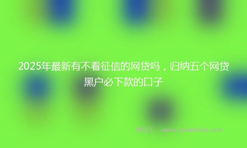 2025年最新有不看征信的网贷吗，归纳五个网贷黑户必下款的口子