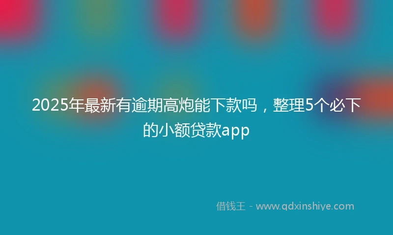 2025年最新有逾期高炮能下款吗,整理5个必下的小额贷款app