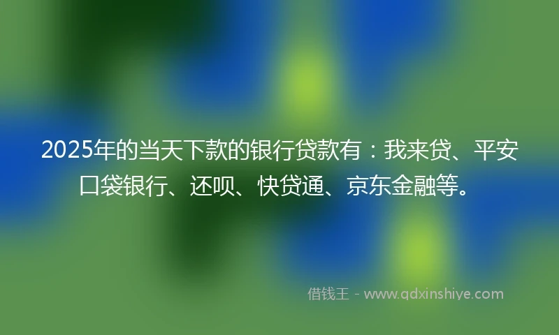 2025年的当天下款的银行贷款有：我来贷、平安口袋银行、还呗、快贷通、京东金融等。