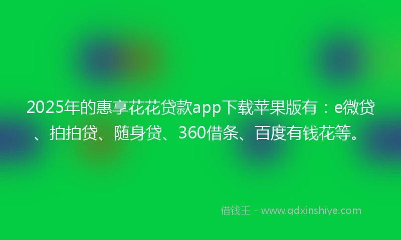 2025年的惠享花花贷款app下载苹果版有：e微贷、拍拍贷、随身贷、360借条、百度有钱花等。
