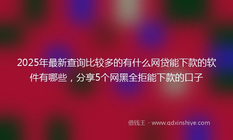 2025年最新查询比较多的有什么网贷能下款的软件有哪些，分享5个网黑全拒能下款的口子