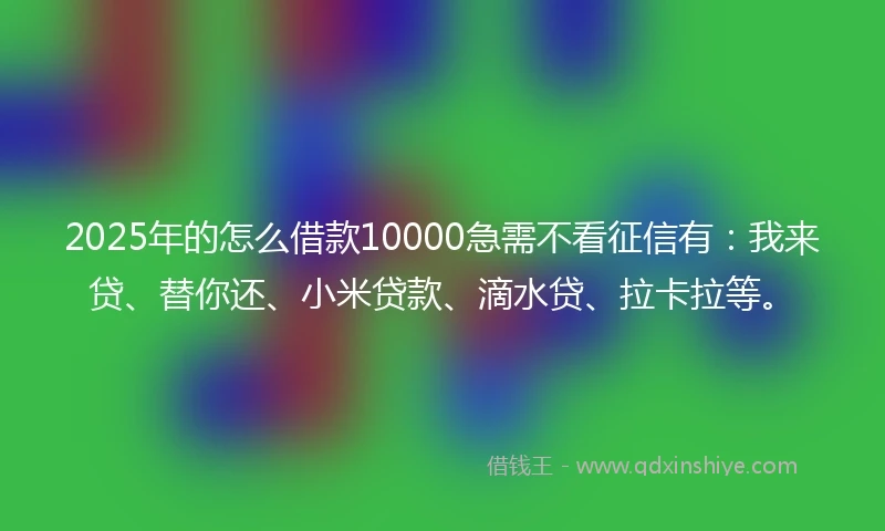 2025年的怎么借款10000急需不看征信有：我来贷、替你还、小米贷款、滴水贷、拉卡拉等。