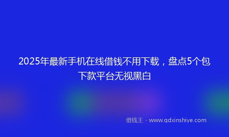 2025年最新手机在线借钱不用下载，盘点5个包下款平台无视黑白