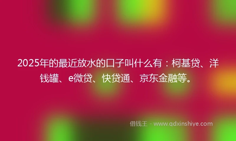 2025年的最近放水的口子叫什么有：柯基贷、洋钱罐、e微贷、快贷通、京东金融等。