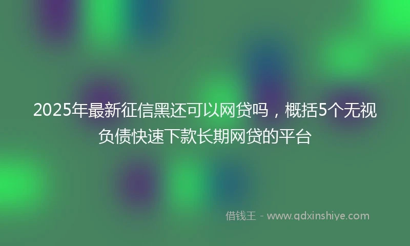 2025年最新征信黑还可以网贷吗，概括5个无视负债快速下款长期网贷的平台