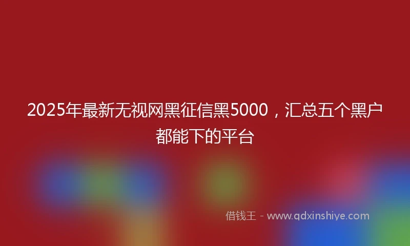 2025年最新无视网黑征信黑5000，汇总五个黑户都能下的平台