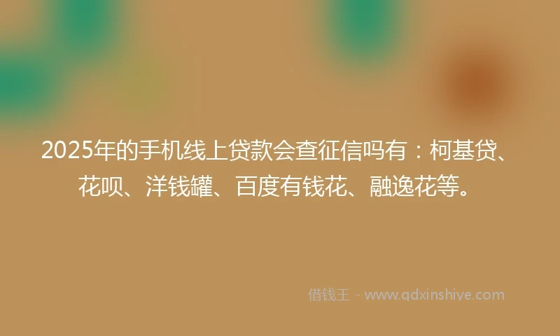 2025年的手机线上贷款会查征信吗有：柯基贷、花呗、洋钱罐、百度有钱花、融逸花等。