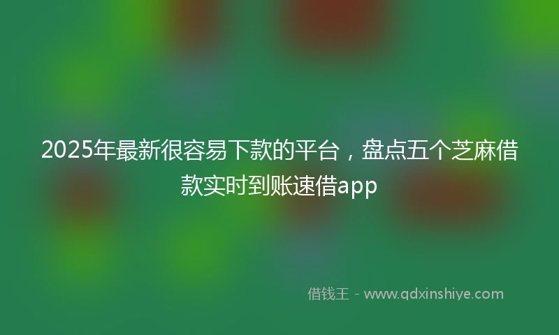 2025年最新很容易下款的平台，盘点五个芝麻借款实时到账速借app