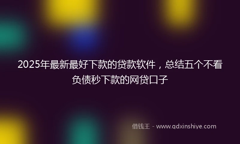 2025年最新最好下款的贷款软件，总结五个不看负债秒下款的网贷口子