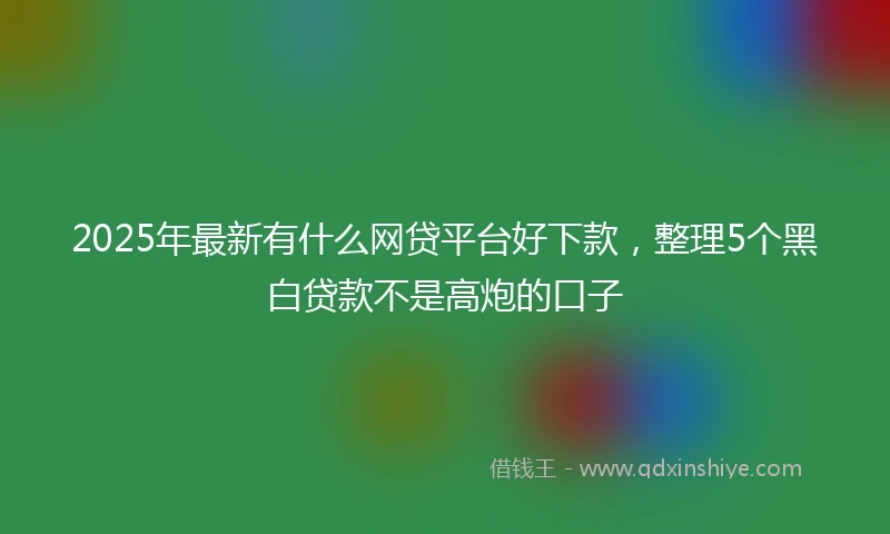 2025年最新有什么网贷平台好下款，整理5个黑白贷款不是高炮的口子