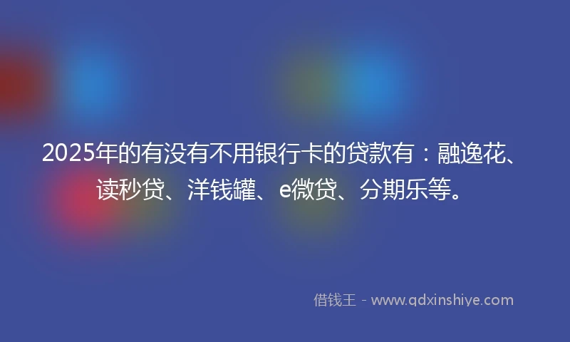2025年的有没有不用银行卡的贷款有：融逸花、读秒贷、洋钱罐、e微贷、分期乐等。