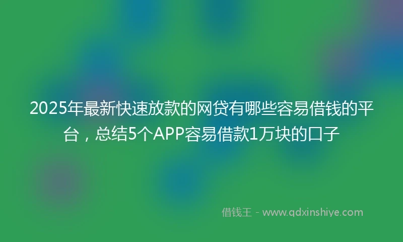 2025年最新快速放款的网贷有哪些容易借钱的平台，总结5个APP容易借款1万块的口子