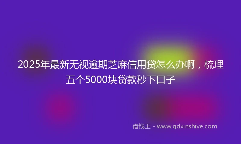 2025年最新无视逾期芝麻信用贷怎么办啊，梳理五个5000块贷款秒下口子