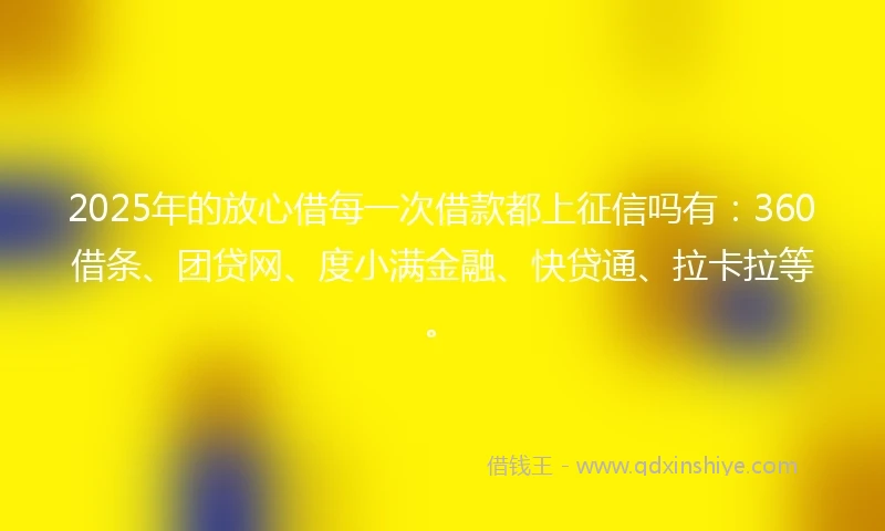 2025年的放心借每一次借款都上征信吗有：360借条、团贷网、度小满金融、快贷通、拉卡拉等。