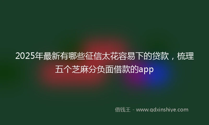 2025年最新有哪些征信太花容易下的贷款，梳理五个芝麻分负面借款的app