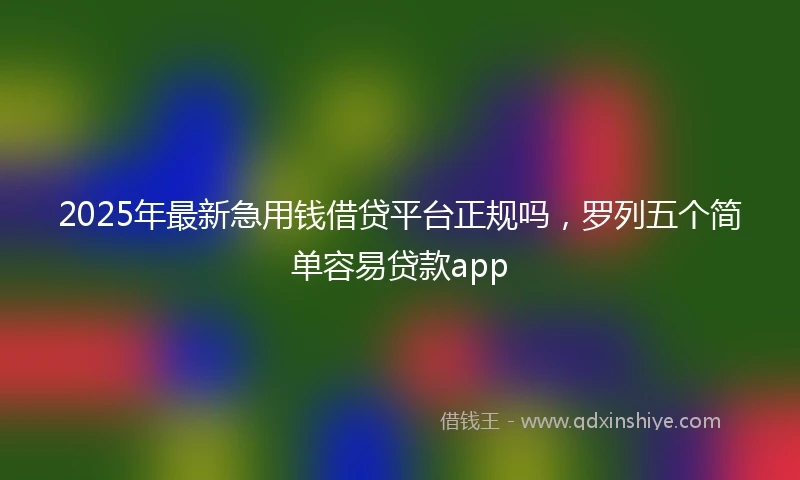 2025年最新急用钱借贷平台正规吗，罗列五个简单容易贷款app