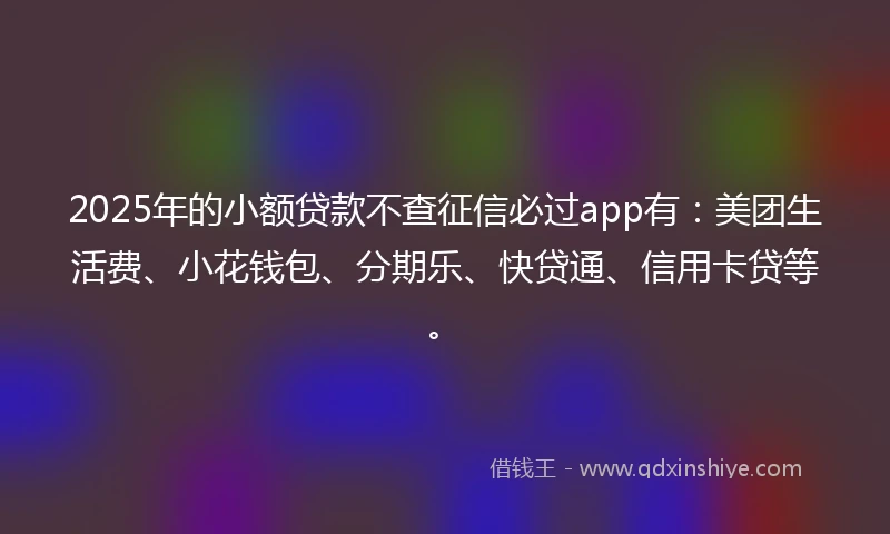 2025年的小额贷款不查征信必过app有：美团生活费、小花钱包、分期乐、快贷通、信用卡贷等。