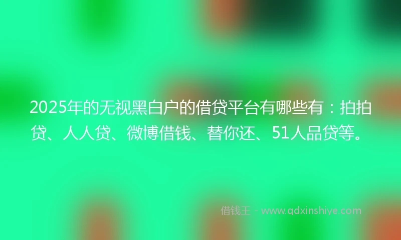 2025年的无视黑白户的借贷平台有哪些有：拍拍贷、人人贷、微博借钱、替你还、51人品贷等。