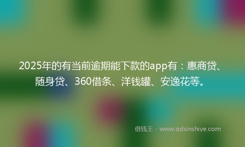 2025年的有当前逾期能下款的app有：惠商贷、随身贷、360借条、洋钱罐、安逸花等。