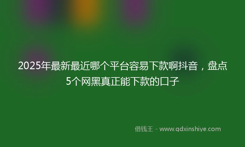 2025年最新最近哪个平台容易下款啊抖音，盘点5个网黑真正能下款的口子