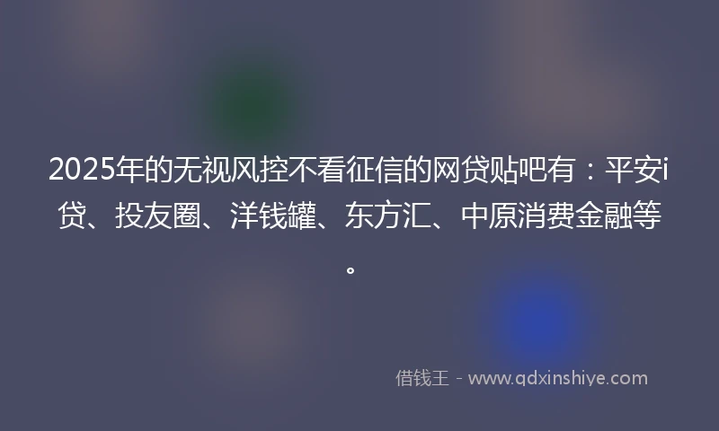 2025年的无视风控不看征信的网贷贴吧有：平安i贷、投友圈、洋钱罐、东方汇、中原消费金融等。