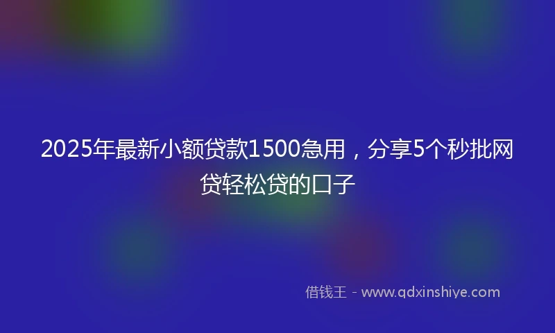 2025年最新小额贷款1500急用，分享5个秒批网贷轻松贷的口子