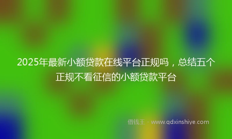 2025年最新小额贷款在线平台正规吗，总结五个正规不看征信的小额贷款平台