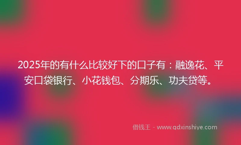 2025年的有什么比较好下的口子有：融逸花、平安口袋银行、小花钱包、分期乐、功夫贷等。